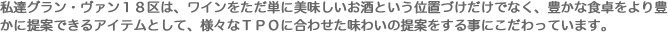 私達グラン・ヴァン18区は、ワインをただ単に美味しいお酒という位置づけだけでなく、豊かな食卓をより豊かに提案できるアイテムとして、様々なTPOに合わせた味わいの提案をする事にこだわっています。