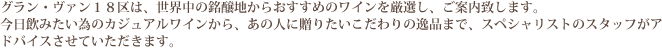 グラン・ヴァン18区は、世界中の銘醸地からおすすめのワインを厳選し、ご案内致します。今日飲みたい為のカジュアルワインから、あの人に贈りたいこだわりの逸品まで、スペシャリストのスタッフがアドバイスさせていただきます。